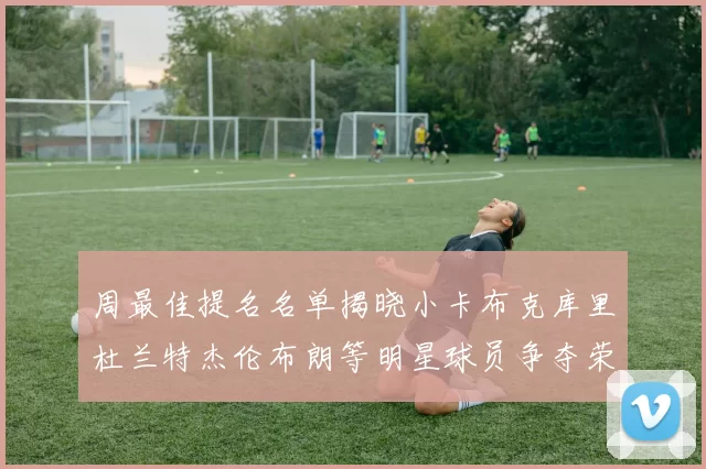 周最佳提名名单揭晓小卡布克库里杜兰特杰伦布朗等明星球员争夺荣誉