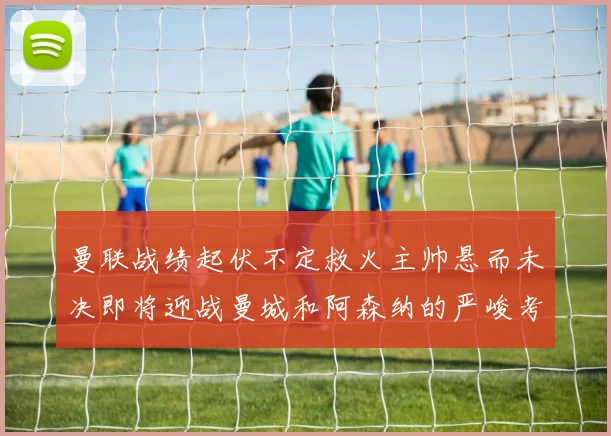 曼联战绩起伏不定救火主帅悬而未决即将迎战曼城和阿森纳的严峻考验