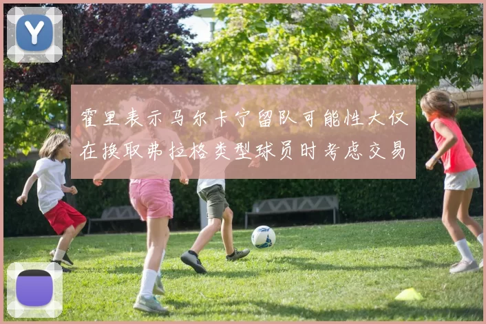 霍里表示马尔卡宁留队可能性大仅在换取弗拉格类型球员时考虑交易