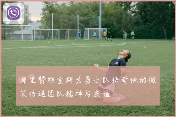 库里赞维金斯为勇士队传奇他的微笑传递团队精神与友谊