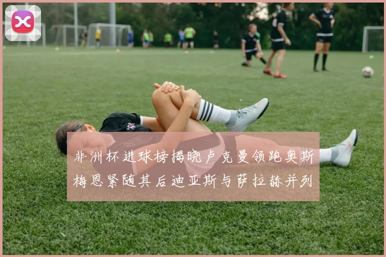 非洲杯进球榜揭晓卢克曼领跑奥斯梅恩紧随其后迪亚斯与萨拉赫并列第三