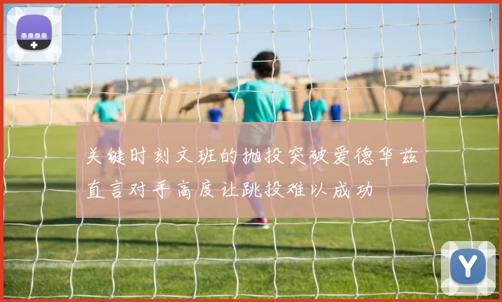 关键时刻文班的抛投突破爱德华兹直言对手高度让跳投难以成功