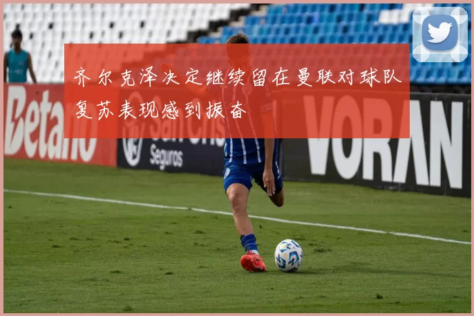 齐尔克泽决定继续留在曼联对球队复苏表现感到振奋